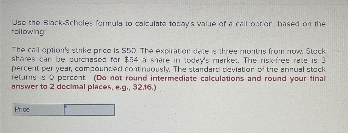 Use the Black-Scholes formula to calculate today's value of a call option, based on the
following:
The call option's strike price is $50. The expiration date is three months from now. Stock
shares can be purchased for $54 a share in today's market. The risk-free rate is 3
percent per year, compounded continuously. The standard deviation of the annual stock
returns is 0 percent. (Do not round intermediate calculations and round your final
answer to 2 decimal places, e.g., 32.16.)
Price