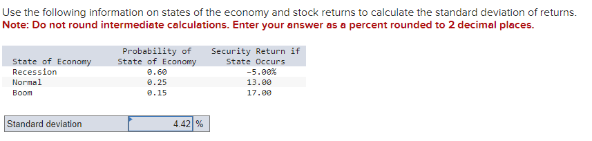 Use the following information on states of the economy and stock returns to calculate the standard deviation of returns.
Note: Do not round intermediate calculations. Enter your answer as a percent rounded to 2 decimal places.
State of Economy
Recession
Normal
Boom
Standard deviation
Probability of
State of Economy
0.60
0.25
0.15
4.42%
Security Return if
State Occurs
-5.00%
13.00
17.00