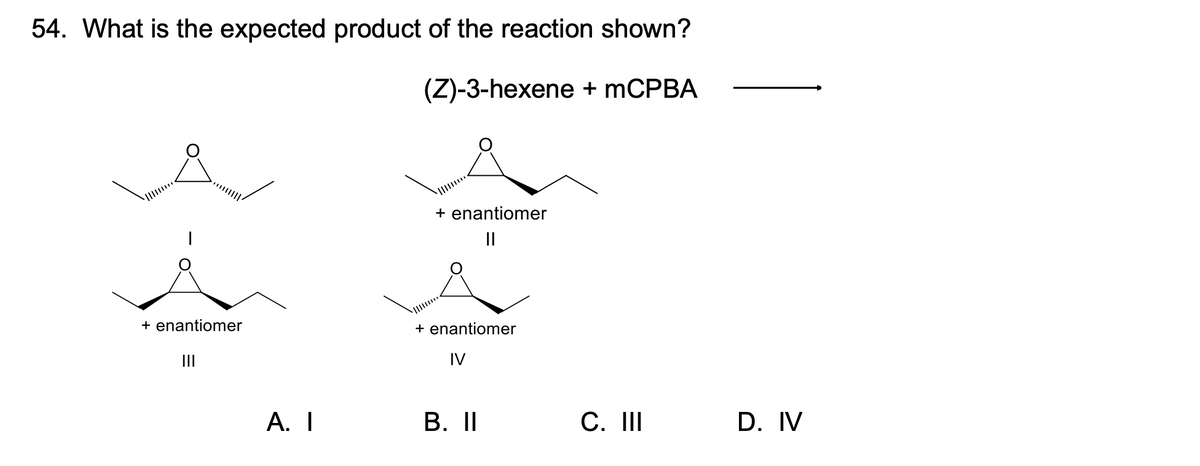 54. What is the expected product of the reaction shown?
(Z)-3-hexene + mCPBA
|
+ enantiomer
|||
A. I
+ enantiomer
||
+ enantiomer
IV
B. II
C. III
D. IV