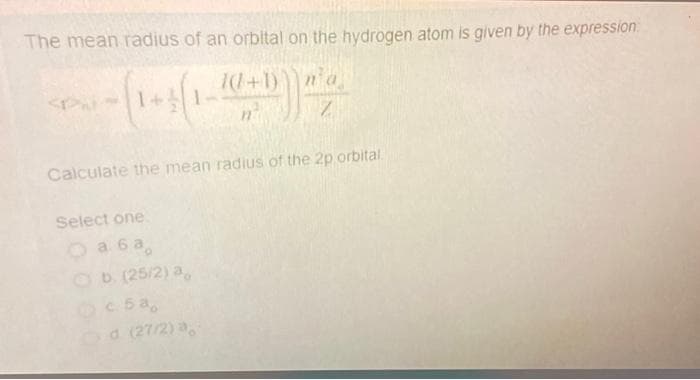 The mean radius of an orbital on the hydrogen atom is given by the expression
Pu-(1-3 (1-10 + 1)) n/a
(1+3(1)
Z
Calculate the mean radius of the 2p orbital.
Select one
O a 6 a
b. (25/2) a
c5a,
Od (27/2) a