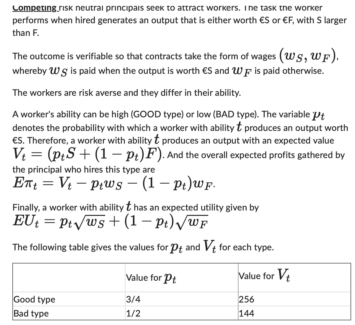 Competing_risk neutral principals seek to attract workers. I he task the worker
performs when hired generates an output that is either worth €S or €F, with S larger
than F.
The outcome is verifiable so that contracts take the form of wages (WS, WF),
whereby Wg is paid when the output is worth €S and WF is paid otherwise.
S
The workers are risk averse and they differ in their ability.
A worker's ability can be high (GOOD type) or low (BAD type). The variable Pt
denotes the probability with which a worker with ability produces an output worth
t
€S. Therefore, a worker with ability t produces an output with an expected value
Vt = (ptS+ (1 - pt)F). And the overall expected profits gathered by
the principal who hires this type are
Ent = -
Vt ptws (1 — pt)wF.
Finally, a worker with ability t has an expected utility given by
EUt = Pt√√ws + (1 − Pt) √/wF
The following table gives the values for Pt and Vt for each type.
Value for Vt
Good type
Bad type
Value for Pt
3/4
1/2
256
144
