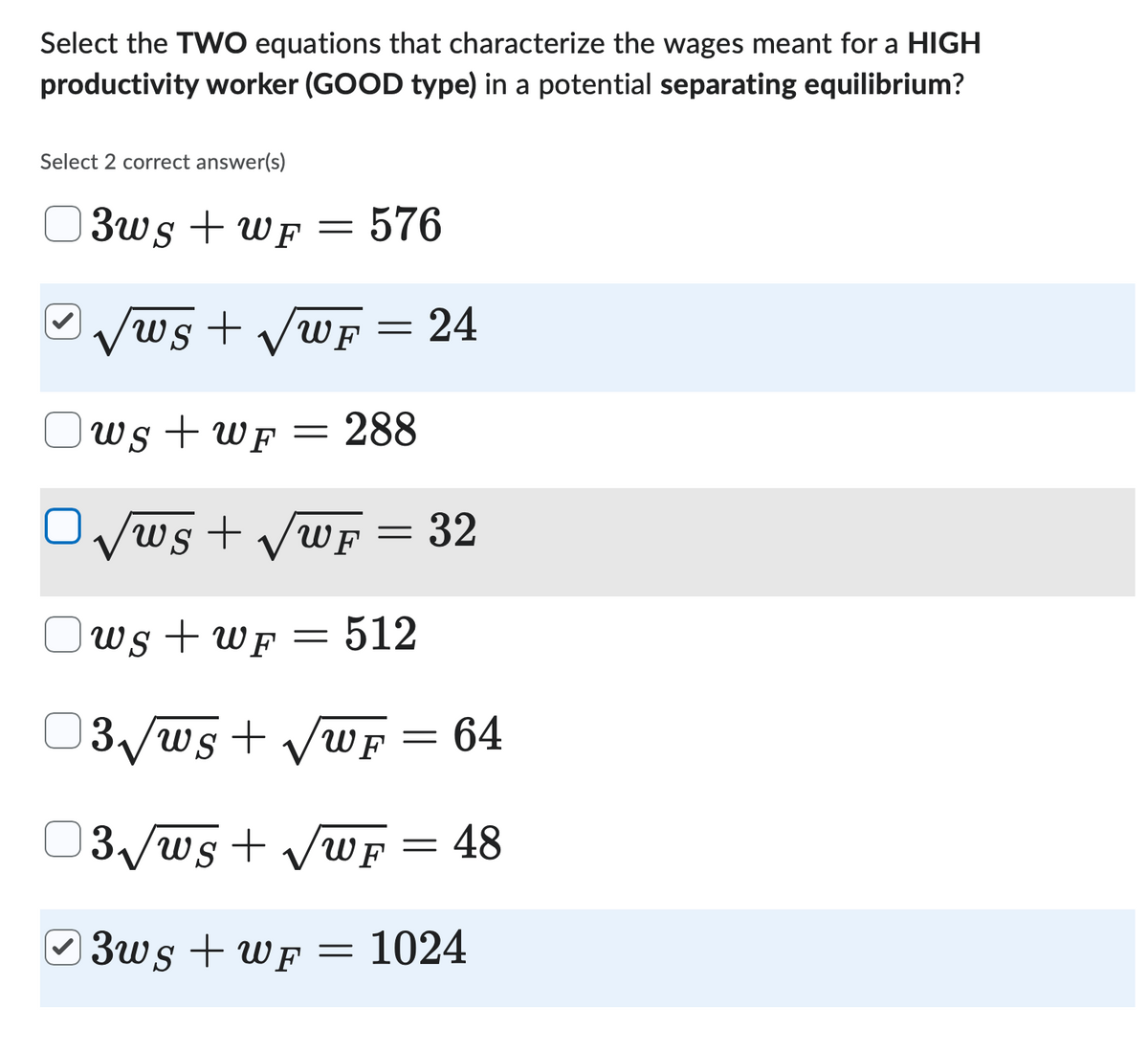Select the TWO equations that characterize the wages meant for a HIGH
productivity worker (GOOD type) in a potential separating equilibrium?
Select 2 correct answer(s)
3ws + WF
= 576
=
√ws + √√wF
ws+wF = 288
Ⓒ3ws + WF
=
ws+√√√wF= 32
ws+wF = 512
3√ws + √wF
13√√ws + √√wF
=
24
=
=
64
48
1024