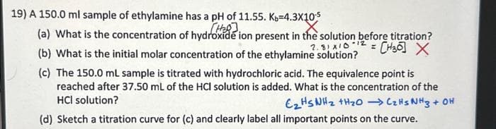 19) A 150.0 ml sample of ethylamine has a pH of 11.55. Kb=4.3X10¹5
[H₂8].
(a) What is the concentration of hydroxide ion present in the solution before titration?
[H30] X
(b) What is the initial molar concentration of the ethylamine solution?
2.81x10
(c) The 150.0 mL sample is titrated with hydrochloric acid. The equivalence point is
reached after 37.50 mL of the HCI solution is added. What is the concentration of the
HCI solution?
C₂H5NH₂ +H₂O →→→ CzHs NH3 + OH
(d) Sketch a titration curve for (c) and clearly label all important points on the curve.