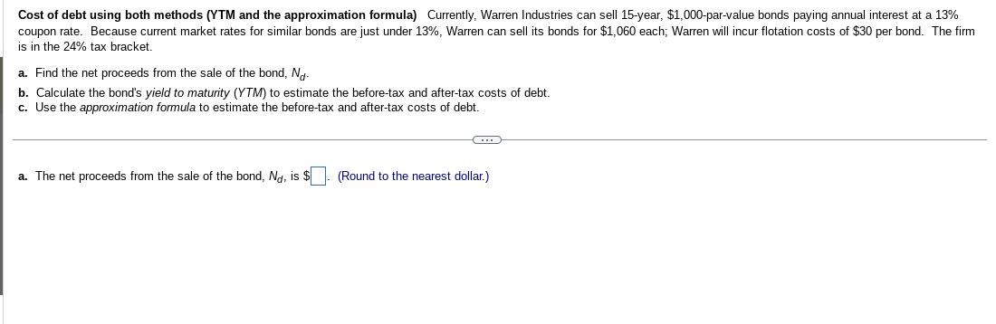 Cost of debt using both methods (YTM and the approximation formula) Currently, Warren Industries can sell 15-year, $1,000-par-value bonds paying annual interest at a 13%
coupon rate. Because current market rates for similar bonds are just under 13%, Warren can sell its bonds for $1,060 each; Warren will incur flotation costs of $30 per bond. The firm
is in the 24% tax bracket.
a. Find the net proceeds from the sale of the bond, No-
b. Calculate the bond's yield to maturity (YTM) to estimate the before-tax and after-tax costs of debt.
c. Use the approximation formula to estimate the before-tax and after-tax costs of debt.
G
a. The net proceeds from the sale of the bond, Nd, is $. (Round to the nearest dollar.)