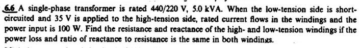 66 A single-phase transformer is rated 440/220 V, 5.0 kVA. When the low-tension side is short-
circuited and 35 V is applied to the high-tension side, rated current flows in the windings and the
power input is 100 W. Find the resistance and reactance of the high- and low-tension windings if the
power loss and ratio of reactance to resistance is the same in both windings.