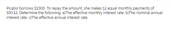 Picabo borrows $1000. To repay the amount, she makes 12 equal monthly payments of
$93.12. Determine the following: a)The effective monthly interest rate. b)The nominal annual
interest rate. c)The effective annual interest rate.
