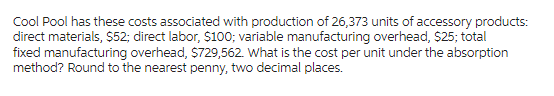 Cool Pool has these costs associated with production of 26,373 units of accessory products:
direct materials, $52; direct labor, $100; variable manufacturing overhead, $25; total
fixed manufacturing overhead, $729,562. What is the cost per unit under the absorption
method? Round to the nearest penny, two decimal places.