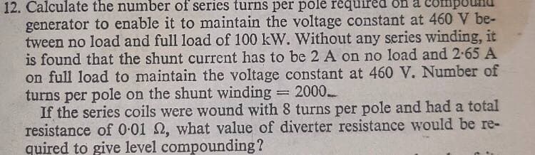 12. Calculate the number of series turns per pole required on a com
generator to enable it to maintain the voltage constant at 460 V be-
tween no load and full load of 100 kW. Without any series winding, it
is found that the shunt current has to be 2 A on no load and 2-65 A
on full load to maintain the voltage constant at 460 V. Number of
turns per pole on the shunt winding 2000
If the series coils were wound with 8 turns per pole and had a total
resistance of 0-01 2, what value of diverter resistance would be re-
quired to give level compounding?
!!
