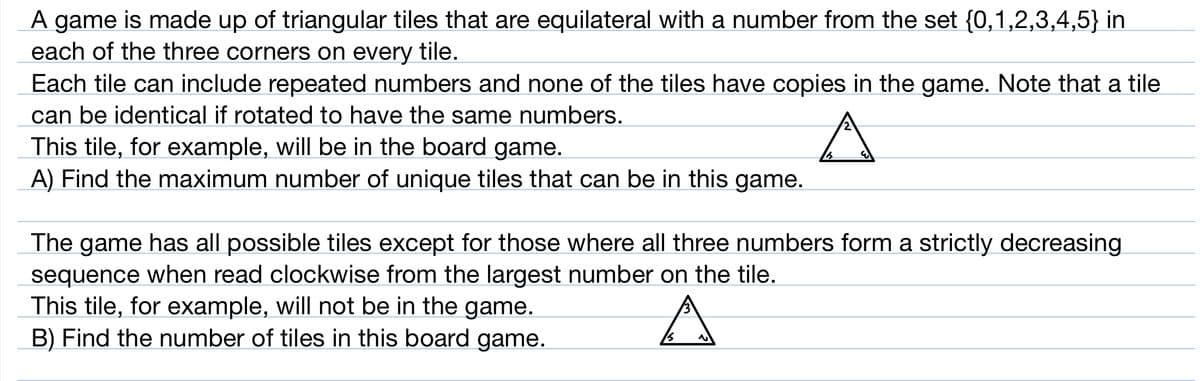A game is made up of triangular tiles that are equilateral with a number from the set {0,1,2,3,4,5} in
each of the three corners on every tile.
Each tile can include repeated numbers and none of the tiles have copies in the game. Note that a tile
can be identical if rotated to have the same numbers.
This tile, for example, will be in the board game.
A) Find the maximum number of unique tiles that can be in this game.
The game has all possible tiles except for those where all three numbers form a strictly decreasing
sequence when read clockwise from the largest number on the tile.
This tile, for example, will not be in the game.
B) Find the number of tiles in this board game.
