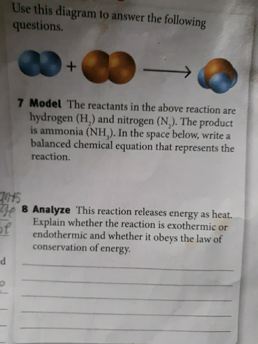 Use this diagram to answer the following
questions.
7 Model The reactants in the above reaction are
hydrogen (H,) and nitrogen (N,). The product
is ammonia (NH,). In the space below, write a
balanced chemical equation that represents the
reaction.
De 8 Analyze This reaction releases energy as heat.
Explain whether the reaction is exothermic or
endothermic and whether it obeys the law of
conservation of energy.
of
P-
