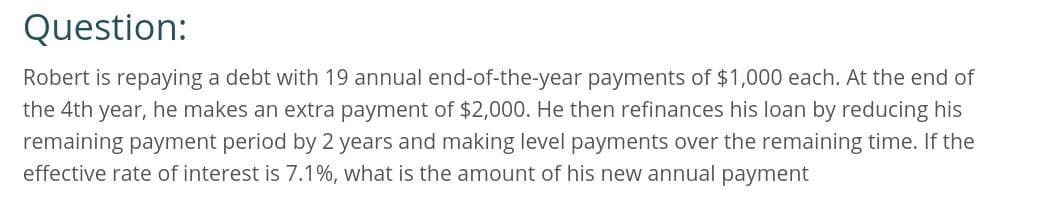 Question:
Robert is repaying a debt with 19 annual end-of-the-year payments of $1,000 each. At the end of
the 4th year, he makes an extra payment of $2,000. He then refinances his loan by reducing his
remaining payment period by 2 years and making level payments over the remaining time. If the
effective rate of interest is 7.1%, what is the amount of his new annual payment