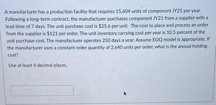 A manufacturer has a production facility that requires 15,604 units of component JY21 per year.
Following a long-term contract, the manufacturer purchases component JY21 from a supplier with a
lead time of 7 days. The unit purchase cost is $25.6 per unit. The cost to place and process an order
from the supplier is $121 per order. The unit inventory carrying cost per year is 10.5 percent of the
unit purchase cost. The manufacturer operates 250 days a year. Assume EOQ model is appropriate. If
the manufacturer uses a constant order quantity of 2,640 units per order, what is the annual holding
cost?
Use at least 4 decimal places.
