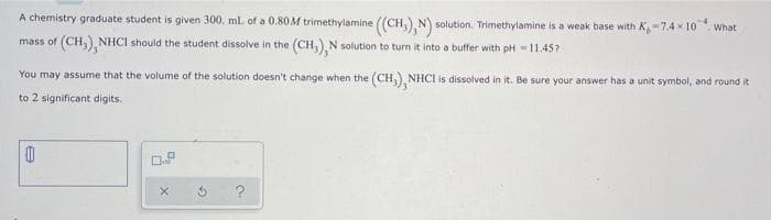 A chemistry graduate student is given 300, ml of a 0.80M trimethylamine ((CH,) N) solution. Trimethylamine is a weak base with K,-7.4 x 10. What
mass of (CH, NHCI should the student dissolve in the (CH)N solution to turn it into a buffer with pH 11.45?
You may assume that the volume of the solution doesn't change when the (CH, NHCI is dissolved in it. Be sure your answer has a unit symbol, and round it
to 2 significant digits.
