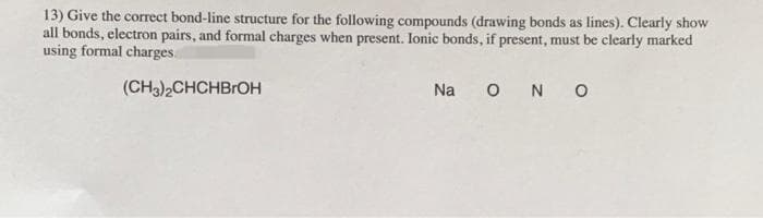 13) Give the correct bond-line structure for the following compounds (drawing bonds as lines). Clearly show
all bonds, electron pairs, and formal charges when present. Ionic bonds, if present, must be clearly marked
using formal charges.
(CH3)2CHCHBrOH
Na o N o
