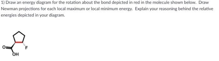 1) Draw an energy diagram for the rotation about the bond depicted in red in the molecule shown below. Draw
Newman projections for each local maximum or local minimum energy. Explain your reasoning behind the relative
energies depicted in your diagram.
to
OH
