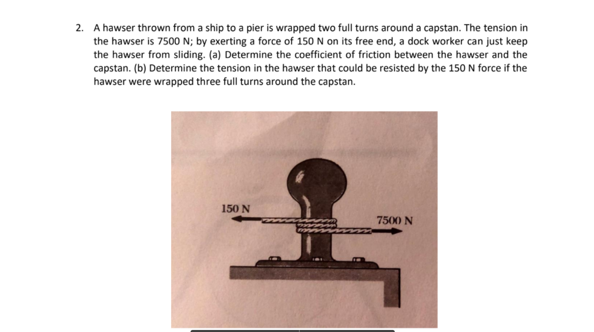 2. A hawser thrown from a ship to a pier is wrapped two full turns around a capstan. The tension in
the hawser is 7500 N; by exerting a force of 150 N on its free end, a dock worker can just keep
the hawser from sliding. (a) Determine the coefficient of friction between the hawser and the
capstan. (b) Determine the tension in the hawser that could be resisted by the 150 N force if the
hawser were wrapped three full turns around the capstan.
150 N
7500 N
