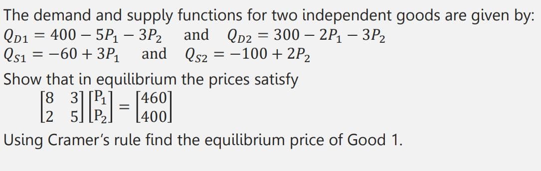 The demand and supply functions for two independent goods are given by:
QD1 = 400 - 5P₁ - 3P₂
and QD2 = 300 - 2P₁ - 3P₂
Qs2 = -100 + 2P₂
Qs1 = -60 +3P₁ and
Show that in equilibrium the prices satisfy
[23] [²²] = [461]
Using Cramer's rule find the equilibrium price of Good 1.