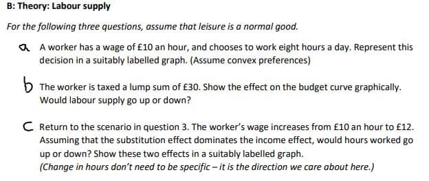 B: Theory: Labour supply
For the following three questions, assume that leisure is a normal good.
a A worker has a wage of £10 an hour, and chooses to work eight hours a day. Represent this
decision in a suitably labelled graph. (Assume convex preferences)
The worker is taxed a lump sum of £30. Show the effect on the budget curve graphically.
Would labour supply go up or down?
C Return to the scenario in question 3. The worker's wage increases from £10 an hour to £12.
Assuming that the substitution effect dominates the income effect, would hours worked go
up or down? Show these two effects in a suitably labelled graph.
(Change in hours don't need to be specific - it is the direction we care about here.)
