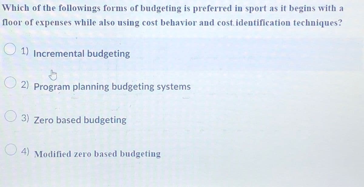 Which of the followings forms of budgeting is preferred in sport as it begins with a
floor of expenses while also using cost behavior and cost identification techniques?
1) Incremental budgeting
2) Program planning budgeting systems
3) Zero based budgeting
4) Modified zero based budgeting