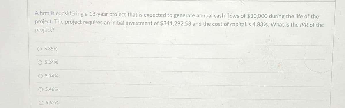 A firm is considering a 18-year project that is expected to generate annual cash flows of $30,000 during the life of the
project. The project requires an initial investment of $341,292.53 and the cost of capital is 4.83%. What is the IRR of the
project?
○ 5.35%
5.24%
O 5.14%
5.46%
5.62%