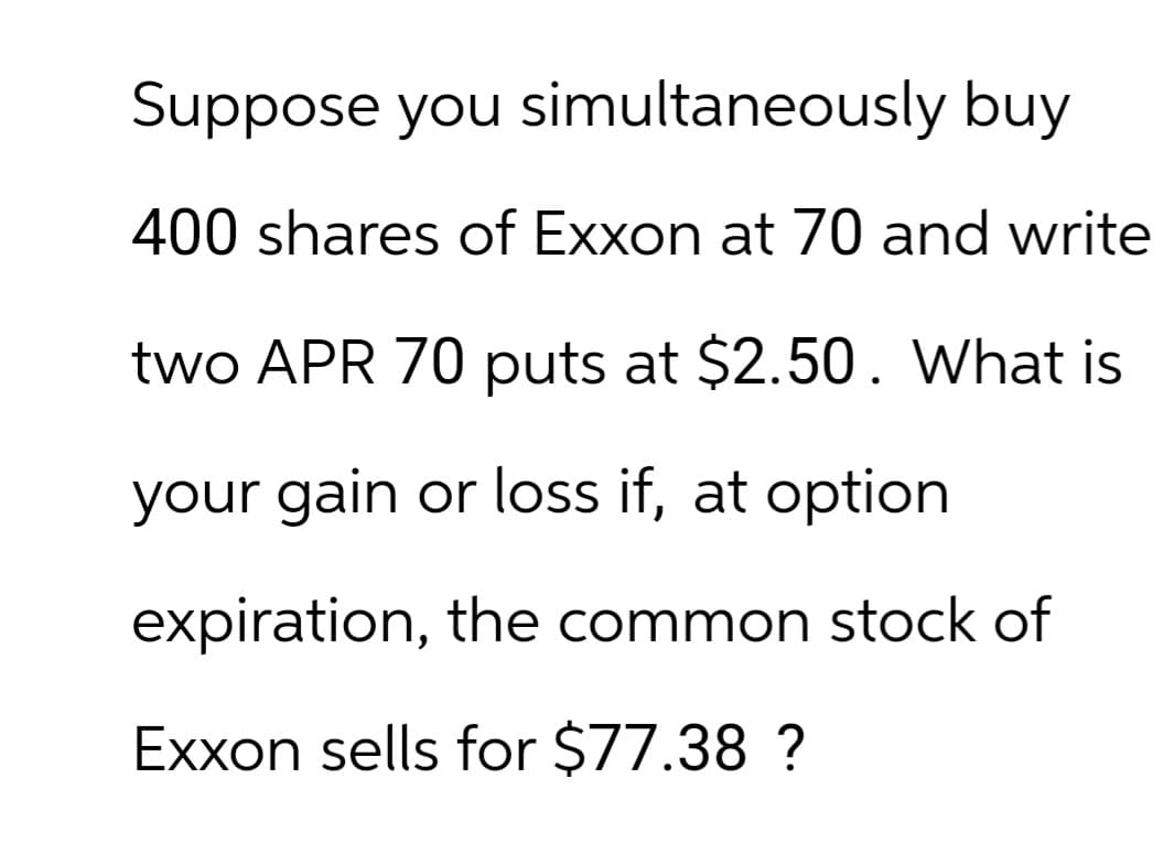 Suppose you simultaneously buy
400 shares of Exxon at 70 and write
two APR 70 puts at $2.50. What is
your gain or loss if, at option
expiration, the common stock of
Exxon sells for $77.38 ?