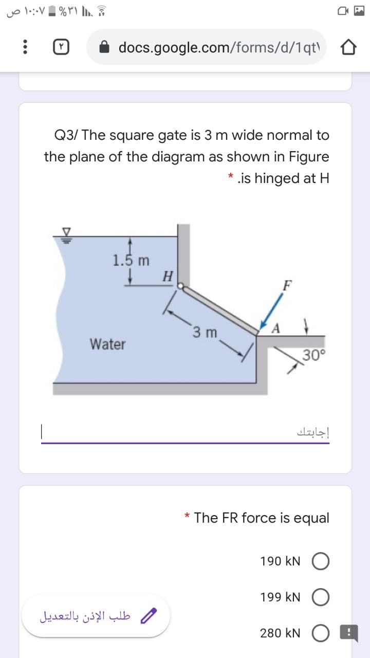 docs.google.com/forms/d/1qt\
Q3/ The square gate is 3 m wide normal to
the plane of the diagram as shown in Figure
.is hinged at H
1.5 m
H.
3 m
Water
30°
إجابتك
* The FR force is equal
190 kN
199 kN O
طلب الإذن بالتعديل
280 kN
