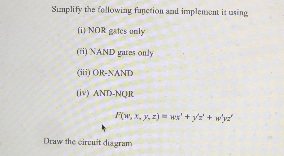 Simplify the following function and implement it using
(i) NOR gates only
(ii) NAND gates only
(iii) OR-NAND
(iv) AND-NOR
F(w, x, y, z) = wx' + y'z' + w'yz'
%3D
Draw the circuit diagram
