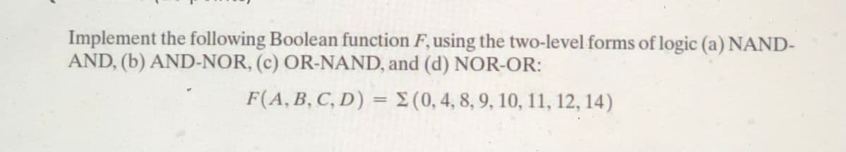 Implement the following Boolean function F, using the two-level forms of logic (a) NAND-
AND, (b) AND-NOR, (c) OR-NAND, and (d) NOR-OR:
F(A, B, C, D) = E (0, 4, 8, 9, 10, 11, 12, 14)
%3|

