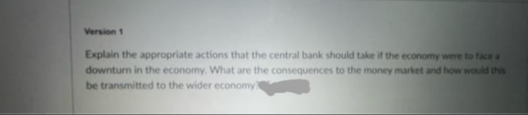 Version 1
Explain the appropriate actions that the central bank should take if the economy were to face a
downturn in the economy. What are the consequences to the money market and how would this
be transmitted to the wider economy?