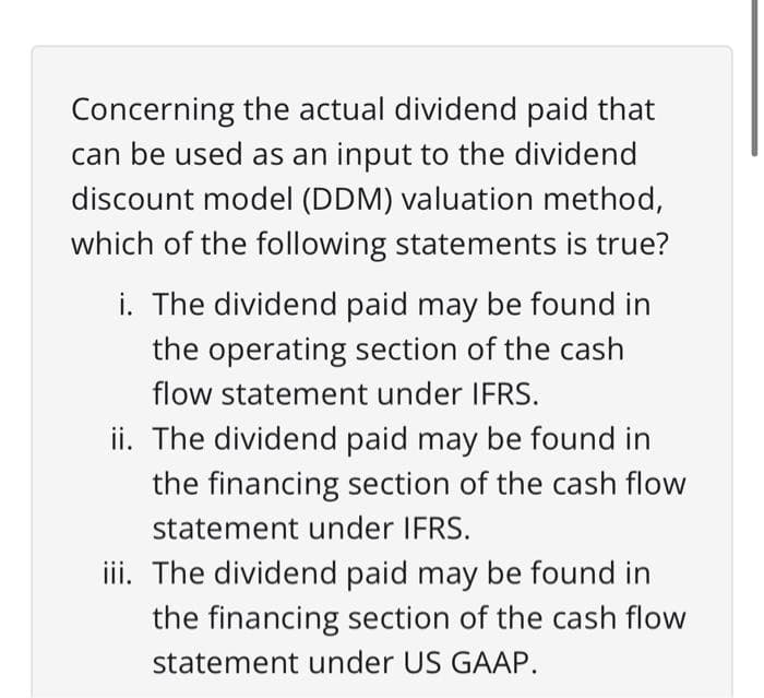 Concerning the actual dividend paid that
can be used as an input to the dividend
discount model (DDM) valuation method,
which of the following statements is true?
i. The dividend paid may be found in
the operating section of the cash
flow statement under IFRS.
ii. The dividend paid may be found in
the financing section of the cash flow
statement under IFRS.
iii. The dividend paid may be found in
the financing section of the cash flow
statement under US GAAP.
