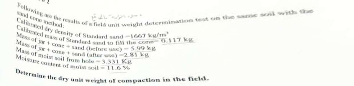 are the results of a field unit weight detemination test on the same soii with the
Calibrated dry density of Standard sand-1667 kg/m'
Mass of moist soil from hole-3.33I Kg
Determine the dry unit weight of compaction in the field.
Calibrated mass of Standard sand to fill the cone 0.117 kg
Mass of jar+ cone + sand (after use)-2.81 kg
Mass of jar + cone + sand (before use) - 5.99 kg
Following
sand cone method:
