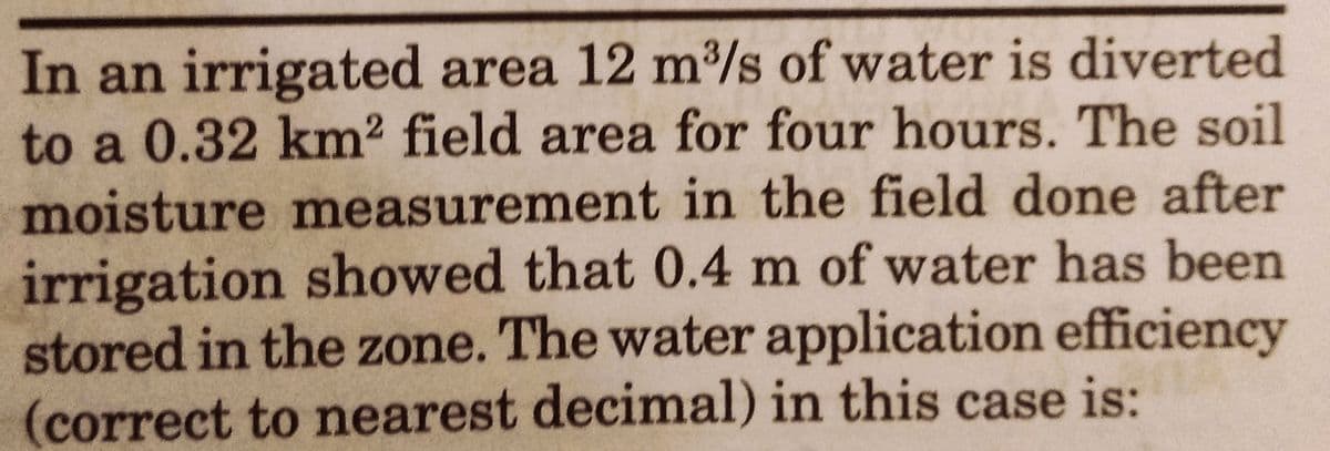In an irrigated area 12 m³/s of water is diverted
to a 0.32 km² field area for four hours. The soil
moisture measurement in the field done after
irrigation showed that 0.4 m of water has been
stored in the zone. The water application efficiency
(correct to nearest decimal) in this case is: