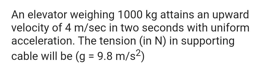An elevator weighing 1000 kg attains an upward
velocity of 4 m/sec in two seconds with uniform
acceleration. The tension (in N) in supporting
cable will be (g = 9.8 m/s²)