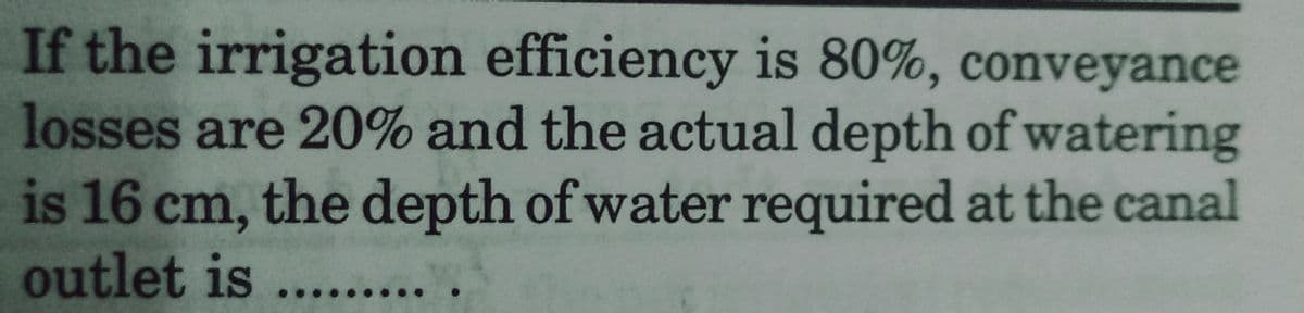 If the irrigation efficiency is 80%, conveyance
losses are 20% and the actual depth of watering
is 16 cm, the depth of water required at the canal
outlet is....