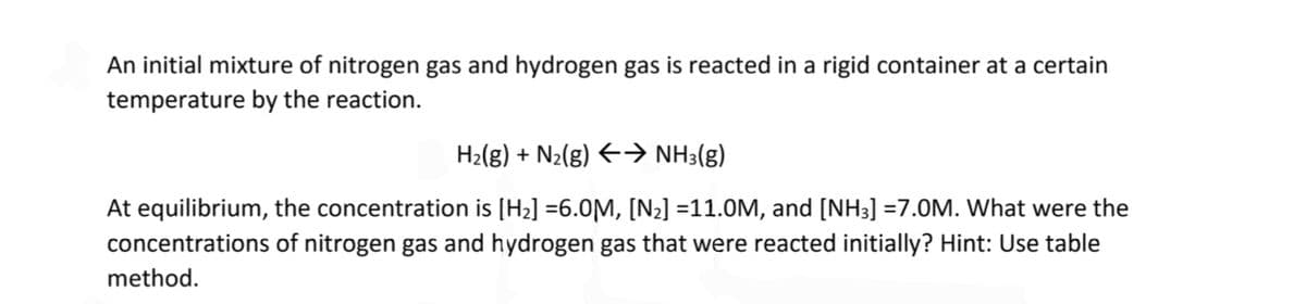 An initial mixture of nitrogen gas and hydrogen gas is reacted in a rigid container at a certain
temperature by the reaction.
H₂(g) + N₂(g) ←→ NH3(g)
At equilibrium, the concentration is [H₂] =6.0M, [N₂] =11.0M, and [NH3] =7.0M. What were the
concentrations of nitrogen gas and hydrogen gas that were reacted initially? Hint: Use table
method.
