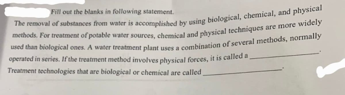 Fill out the blanks in following statement.
The removal of substances from water is accomplished by using biological, chemical, and physical
methods. For treatment of potable water sources, chemical and physical techniques are more widely
used than biological ones. A water treatment plant uses a combination of several methods, normally
operated in series. If the treatment method involves physical forces, it is called a
Treatment technologies that are biological or chemical are called