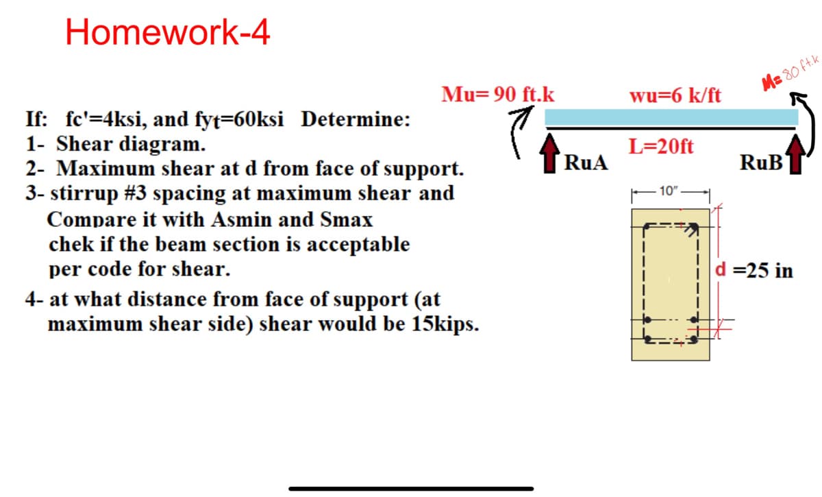 Homework-4
Mu=90 ft.k
wu=6 k/ft
If: fc'=4ksi, and fyt=60ksi Determine:
1- Shear diagram.
2- Maximum shear at d from face of support.
3- stirrup #3 spacing at maximum shear and
Compare it with Asmin and Smax
chek if the beam section is acceptable
per code for shear.
4- at what distance from face of support (at
maximum shear side) shear would be 15kips.
L=20ft
M=80 ft.k
RuA
RuB
10"
=25 in