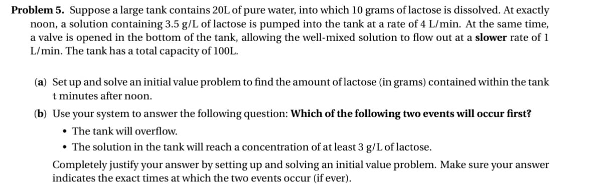 Problem 5. Suppose a large tank contains 20L of pure water, into which 10 grams of lactose is dissolved. At exactly
noon, a solution containing 3.5 g/L of lactose is pumped into the tank at a rate of 4 L/min. At the same time,
a valve is opened in the bottom of the tank, allowing the well-mixed solution to flow out at a slower rate of 1
L/min. The tank has a total capacity of 100L.
(a) Set up and solve an initial value problem to find the amount of lactose (in grams) contained within the tank
t minutes after noon.
(b) Use your system to answer the following question: Which of the following two events will occur first?
• The tank will overflow.
• The solution in the tank will reach a concentration of at least 3 g/L of lactose.
Completely justify your answer by setting up and solving an initial value problem. Make sure your answer
indicates the exact times at which the two events occur (if ever).