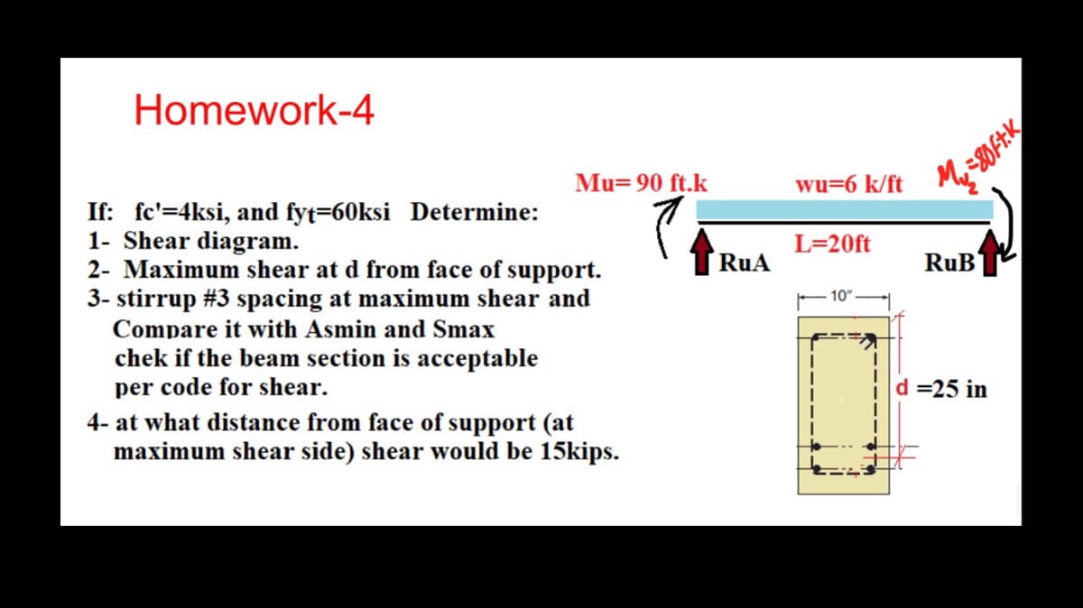 Homework-4
Mu= 90 ft.k
wu=6 k/ft
=80Ft.K
If: fc'=4ksi, and fyt=60ksi Determine:
1- Shear diagram.
2- Maximum shear at d from face of support.
3- stirrup #3 spacing at maximum shear and
Compare it with Asmin and Smax
chek if the beam section is acceptable
per code for shear.
4- at what distance from face of support (at
maximum shear side) shear would be 15kips.
RuA
L=20ft
RuB
10"
d=25 in