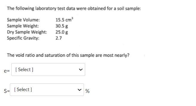 The following laboratory test data were obtained for a soil sample:
15.5 cm³
30.5 g
25.0 g
2.7
Sample Volume:
Sample Weight:
Dry Sample Weight:
Specific Gravity:
The void ratio and saturation of this sample are most nearly?
e=
[ Select]
S= [Select]
>
%