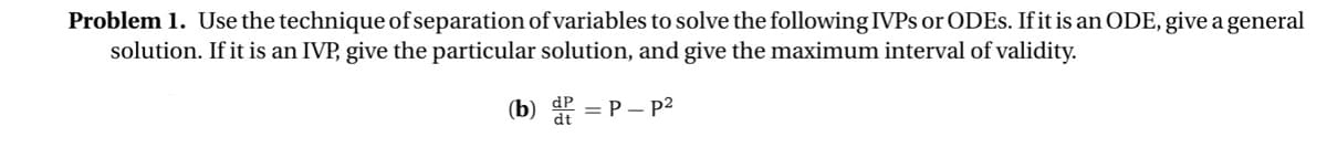 Problem 1. Use the technique of separation of variables to solve the following IVPs or ODES. If it is an ODE, give a general
solution. If it is an IVP, give the particular solution, and give the maximum interval of validity.
(b) P = P - p²
dP
dt