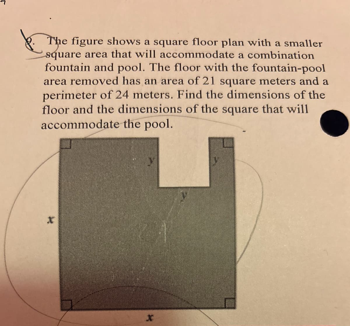 The figure shows a square floor plan with a smaller
square area that will accommodate a combination
fountain and pool. The floor with the fountain-pool
area removed has an area of 21 square meters and a
perimeter of 24 meters. Find the dimensions of the
floor and the dimensions of the square that will
accommodate the pool.