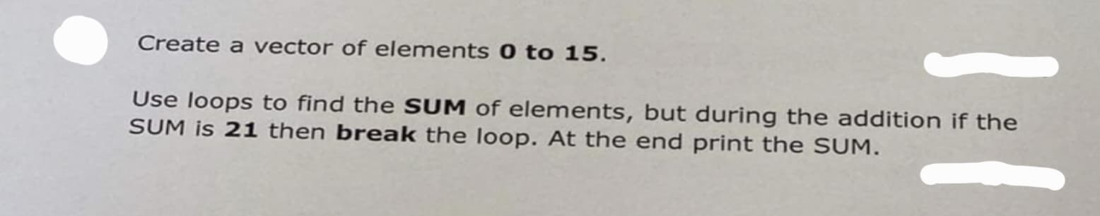 Create a vector of elements 0 to 15.
Use loops to find the SUM of elements, but during the addition if the
SUM is 21 then break the loop. At the end print the SUM.