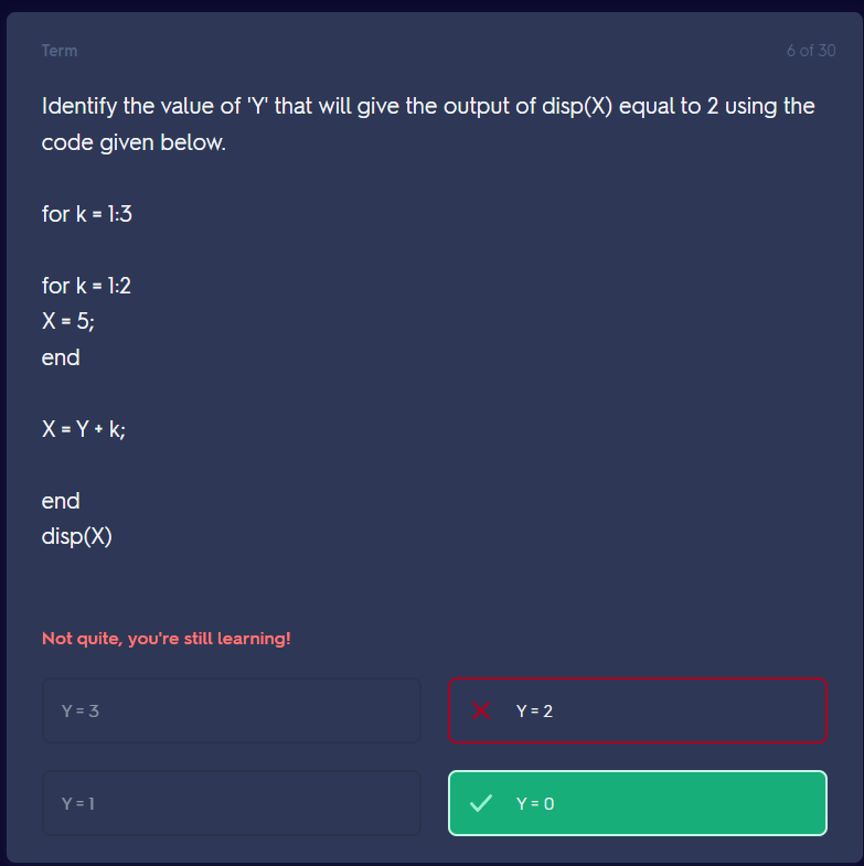 Term
Identify the value of 'Y' that will give the output of disp(X) equal to 2 using the
code given below.
for k = 1:3
for k=1:2
X = 5;
end
X=Y+k;
end
disp(X)
Not quite, you're still learning!
Y = 3
Y = 1
Y = 2
6 of 30
✓ Y=0
