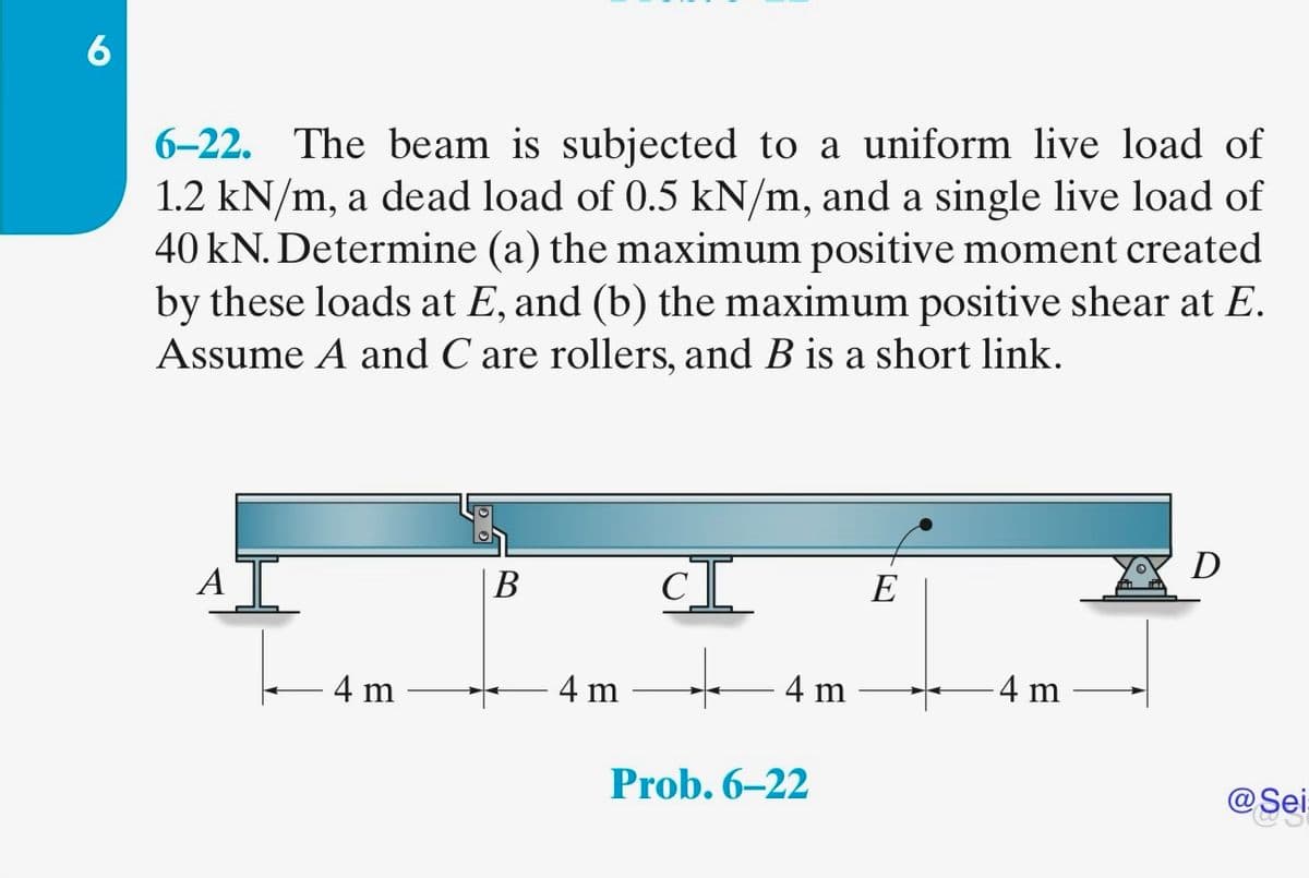 6
6-22. The beam is subjected to a uniform live load of
1.2 kN/m, a dead load of 0.5 kN/m, and a single live load of
40 kN. Determine (a) the maximum positive moment created
by these loads at E, and (b) the maximum positive shear at E.
Assume A and C are rollers, and B is a short link.
A
4 m
B
4 m
CI
4 m
Prob. 6-22
E
4 m
D
@Sei
