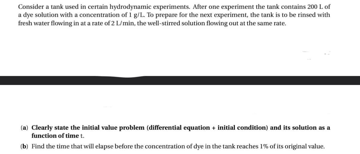 Consider a tank used in certain hydrodynamic experiments. After one experiment the tank contains 200 L of
a dye solution with a concentration of 1 g/L. To prepare for the next experiment, the tank is to be rinsed with
fresh water flowing in at a rate of 2 L/min, the well-stirred solution flowing out at the same rate.
(a) Clearly state the initial value problem (differential equation + initial condition) and its solution as a
function of time t.
(b) Find the time that will elapse before the concentration of dye in the tank reaches 1% of its original value.