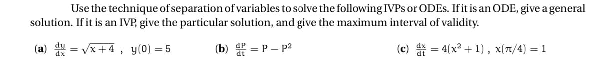 Use the technique of separation of variables to solve the following IVPS or ODES. If it is an ODE, give a general
solution. If it is an IVP, give the particular solution, and give the maximum interval of validity.
(c) dx = 4(x²+1), x(π/4) = 1
(a) du
=
√x +4
>
y (0) = 5
(b) ² = P - p²
dt