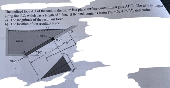 The inclined face AD of the tank in the figure is a plane surface containing a gate ABC. The gate is hinged
along line BC, which has a length of 3 feet. If the tank contains water (yw = 62.4 lb/ft³), determine:
a) The magnitude of the resultant force
b) The location of the resultant force
Water
Stop
Hinge.
30° 4 ft
B,C
2 ft