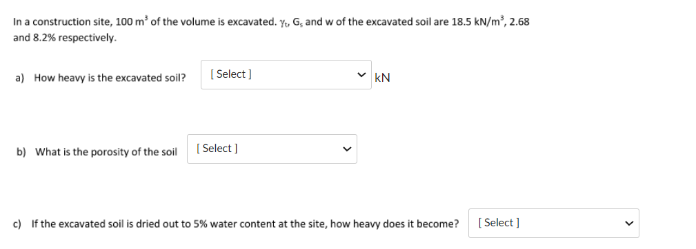 In a construction site, 100 m³ of the volume is excavated. Yt, G, and w of the excavated soil are 18.5 kN/m³, 2.68
and 8.2% respectively.
a) How heavy is the excavated soil?
b) What is the porosity of the soil
[Select]
[Select]
✓kN
c) If the excavated soil is dried out to 5% water content at the site, how heavy does it become?
[Select]