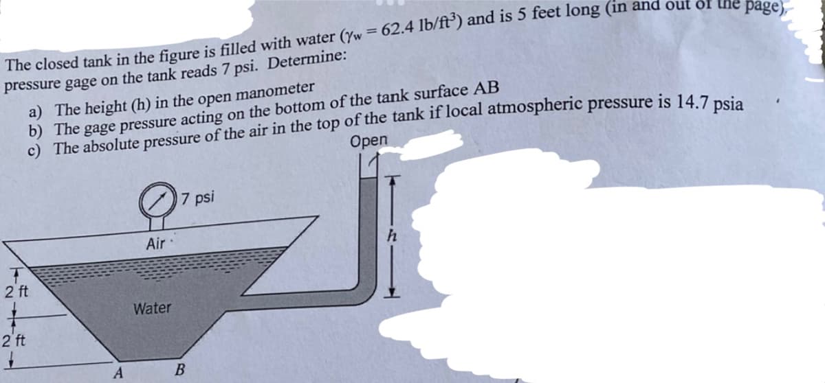 pree closed tank in the figure is filled with water (/w = 62.4 lb/ft³) and is 5 feet long (in and out of the page).-
pressure gage on the
7 psi. Determine:
a) The height (h) in the open manometer
b) The gage pressure acting on the bottom of the tank surface AB
c) The absolute pressure of the air in the top of the tank if local atmospheric pressure is 14.7 psia
Open
2 ft
27
2 ft
A
Air
Water
B
psi